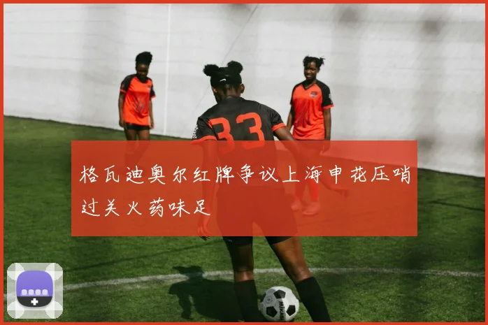 格瓦迪奥尔红牌争议上海申花压哨过关火药味足