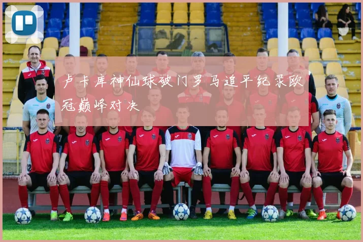 卢卡库神仙球破门罗马追平纪录欧冠巅峰对决