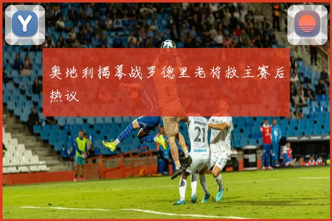 奥地利揭幕战罗德里老将救主赛后热议