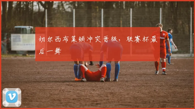 切尔西布莱顿冲突晋级，联赛杯最后一舞