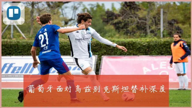 葡萄牙面对乌兹别克斯坦替补深度