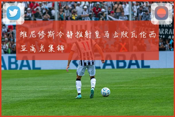 维尼修斯冷静推射皇马击败瓦伦西亚高光集锦