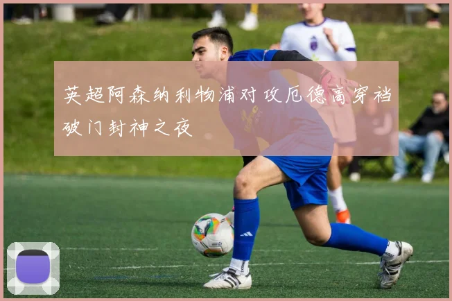 英超阿森纳利物浦对攻厄德高穿裆破门封神之夜