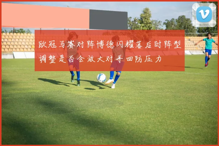 欧冠马赛对阵博德闪耀落后时阵型调整是否会放大对手回防压力