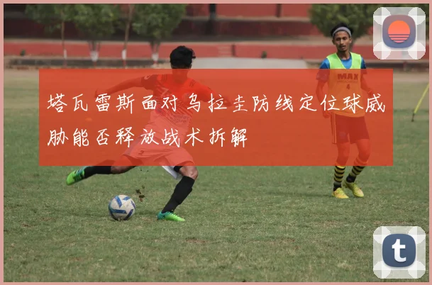 塔瓦雷斯面对乌拉圭防线定位球威胁能否释放战术拆解