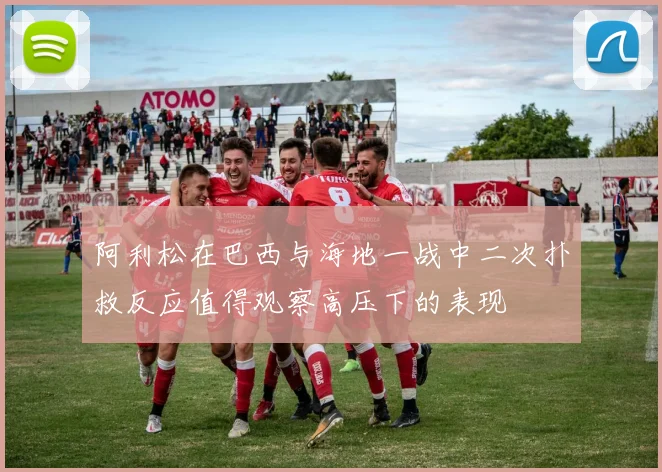 阿利松在巴西与海地一战中二次扑救反应值得观察高压下的表现