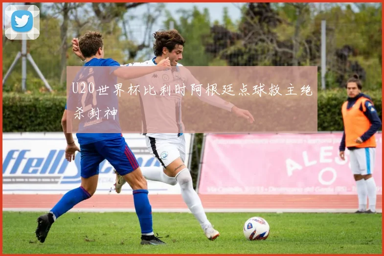 U20世界杯比利时阿根廷点球救主绝杀封神
