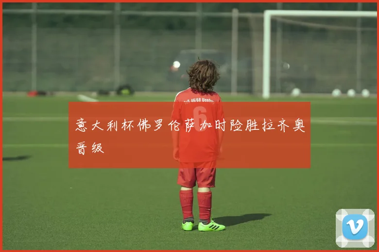 意大利杯佛罗伦萨加时险胜拉齐奥晋级
