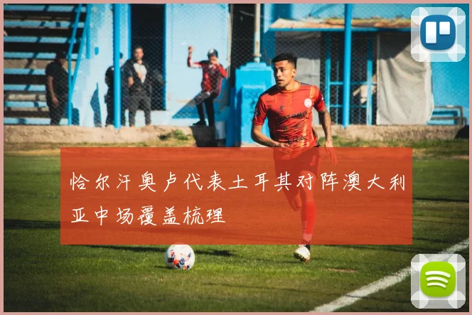 恰尔汗奥卢代表土耳其对阵澳大利亚中场覆盖梳理