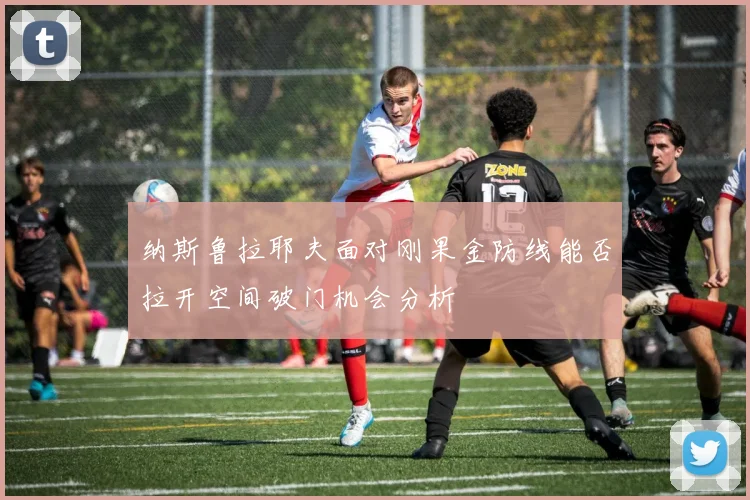 纳斯鲁拉耶夫面对刚果金防线能否拉开空间破门机会分析
