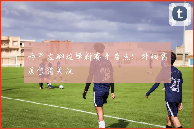 西甲左脚边锋新赛季看点：外线宽度值得关注