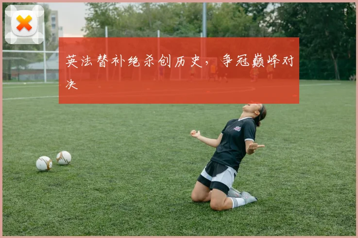 英法替补绝杀创历史，争冠巅峰对决