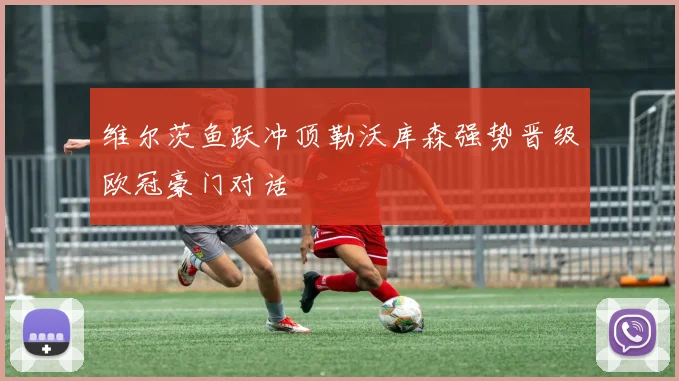 维尔茨鱼跃冲顶勒沃库森强势晋级欧冠豪门对话