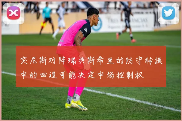 突尼斯对阵瑞典斯希里的防守转换中的回追可能决定中场控制权