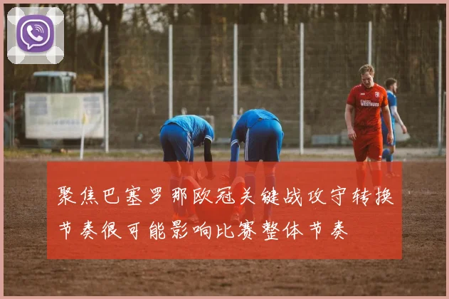 聚焦巴塞罗那欧冠关键战攻守转换节奏很可能影响比赛整体节奏