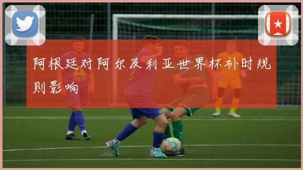 阿根廷对阿尔及利亚世界杯补时规则影响