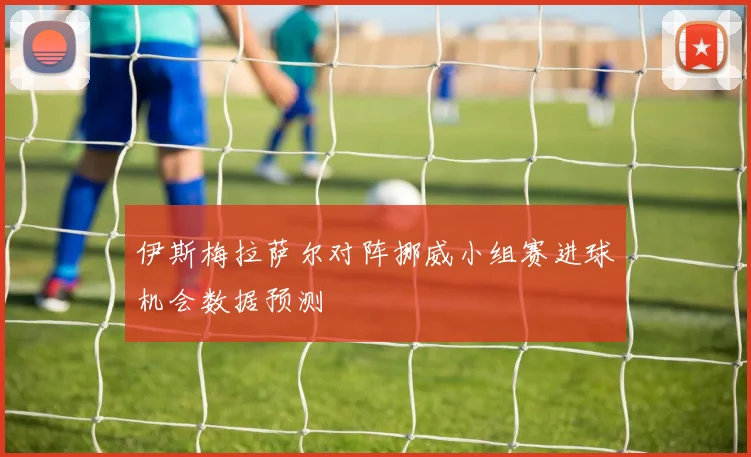 伊斯梅拉萨尔对阵挪威小组赛进球机会数据预测