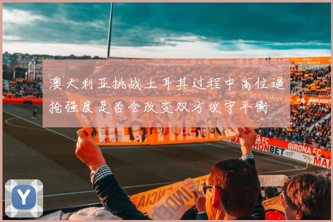 澳大利亚挑战土耳其过程中高位逼抢强度是否会改变双方攻守平衡