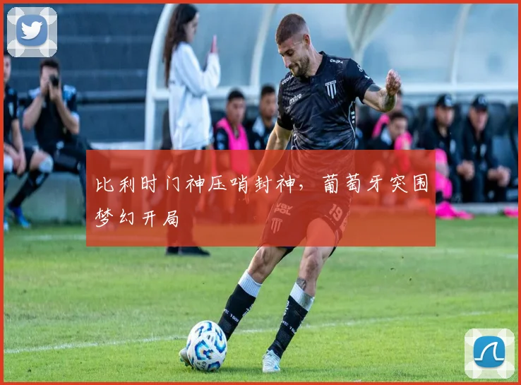 比利时门神压哨封神，葡萄牙突围梦幻开局