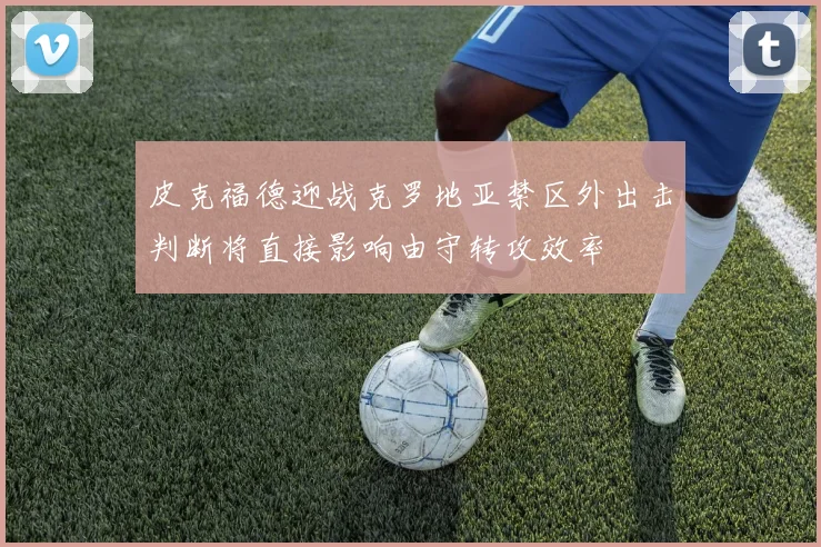 皮克福德迎战克罗地亚禁区外出击判断将直接影响由守转攻效率