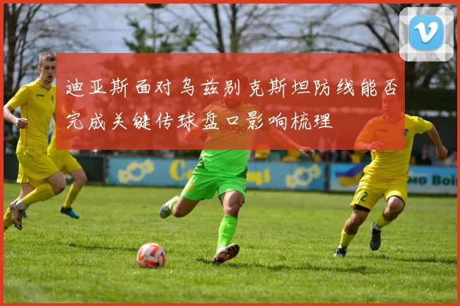 迪亚斯面对乌兹别克斯坦防线能否完成关键传球盘口影响梳理