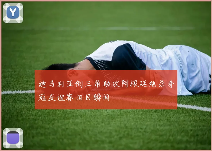 迪马利亚倒三角助攻阿根廷绝杀夺冠友谊赛泪目瞬间