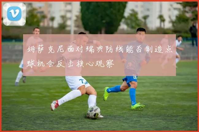 姆萨克尼面对瑞典防线能否制造点球机会反击核心观察