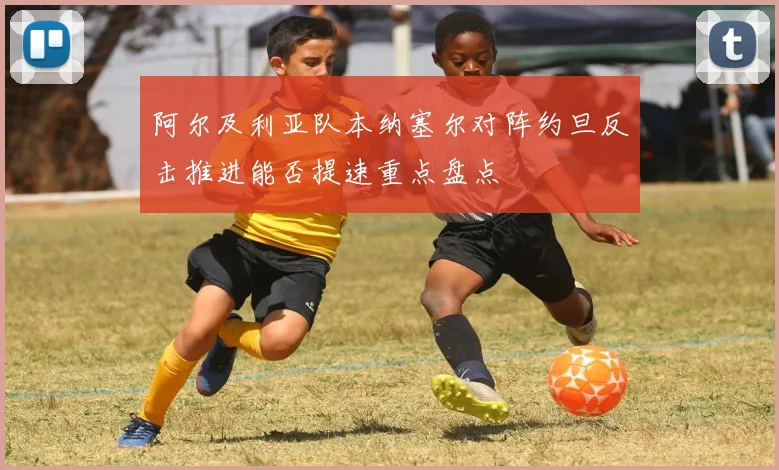 阿尔及利亚队本纳塞尔对阵约旦反击推进能否提速重点盘点