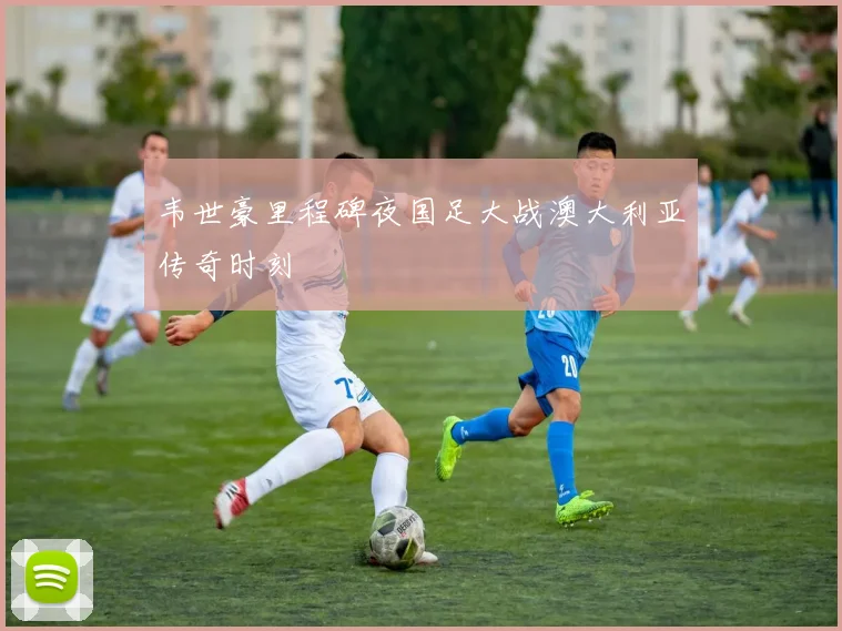 韦世豪里程碑夜国足大战澳大利亚传奇时刻