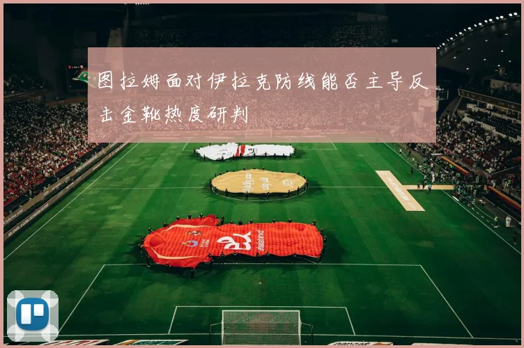 图拉姆面对伊拉克防线能否主导反击金靴热度研判