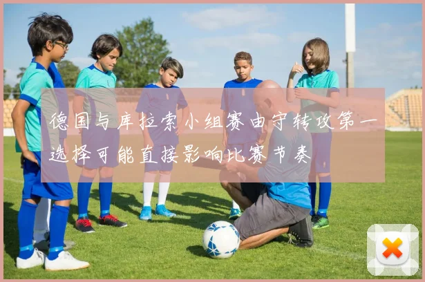 德国与库拉索小组赛由守转攻第一选择可能直接影响比赛节奏