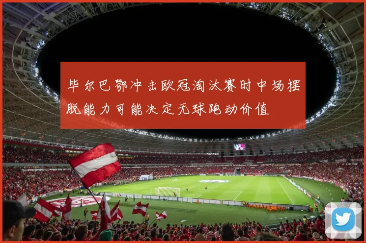 毕尔巴鄂冲击欧冠淘汰赛时中场摆脱能力可能决定无球跑动价值