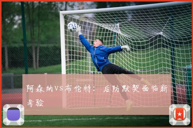 阿森纳vs布伦特:后防默契面临新考验