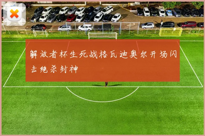 解放者杯生死战格瓦迪奥尔开场闪击绝杀封神