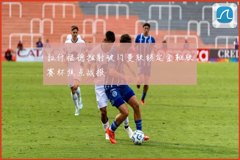 拉什福德推射破门曼联锁定金靴联赛杯焦点战报