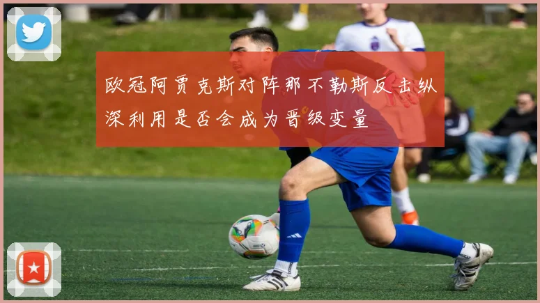 欧冠阿贾克斯对阵那不勒斯反击纵深利用是否会成为晋级变量