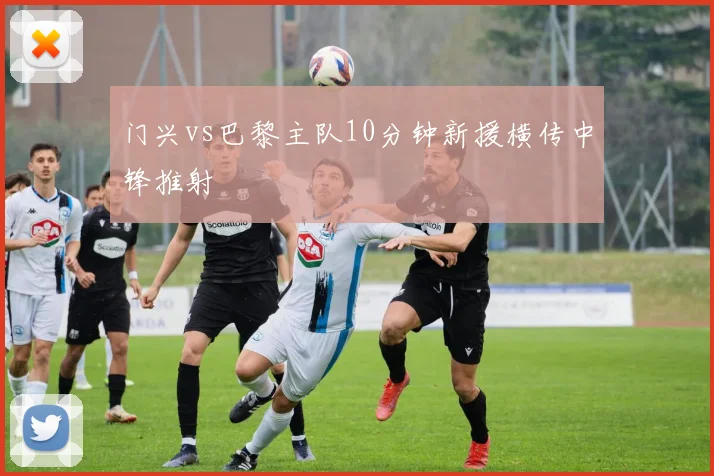 门兴vs巴黎主队10分钟新援横传中锋推射