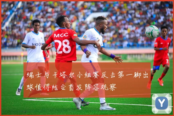 瑞士与卡塔尔小组赛反击第一脚出球值得结合首发阵容观察