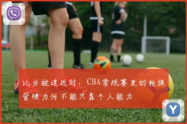 比分被追近时,CBA常规赛里的轮换管理为何不能只靠个人能力