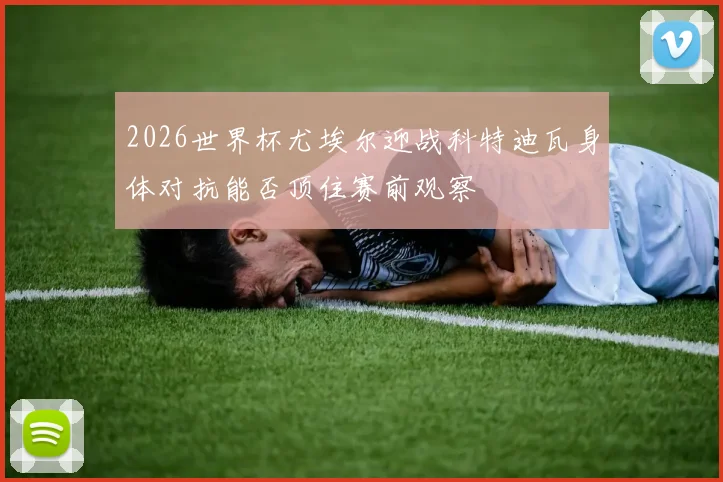 2026世界杯尤埃尔迎战科特迪瓦身体对抗能否顶住赛前观察
