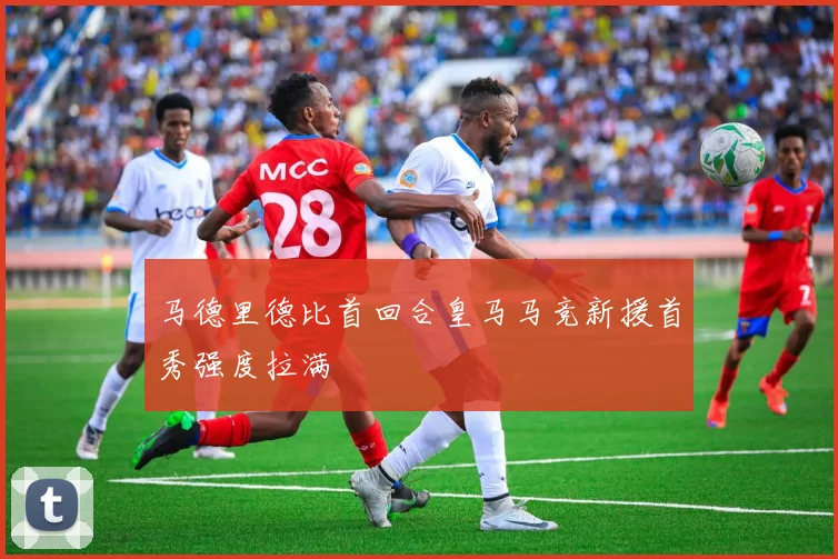 马德里德比首回合皇马马竞新援首秀强度拉满