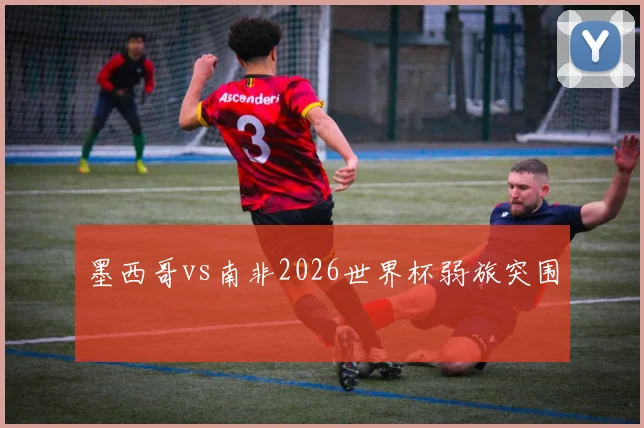 墨西哥vs南非2026世界杯弱旅突围