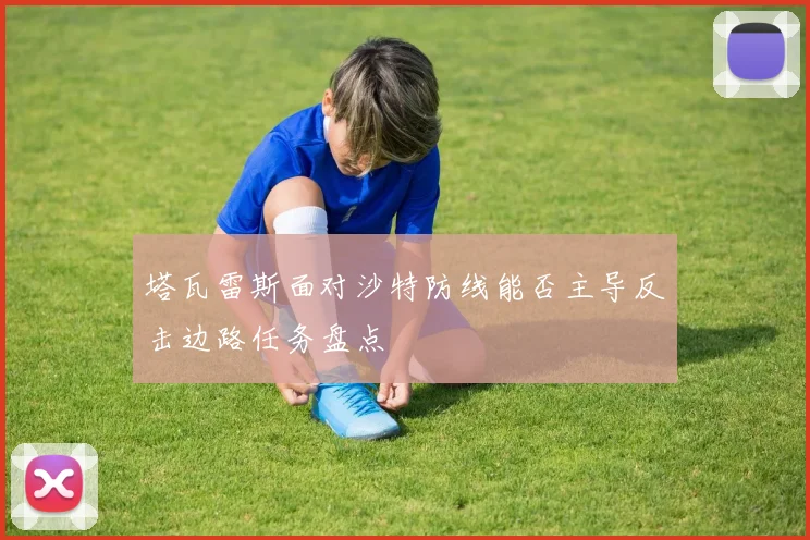 塔瓦雷斯面对沙特防线能否主导反击边路任务盘点