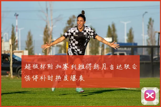超级杯附加赛利雅得新月吉达联合伤停补时热度爆表