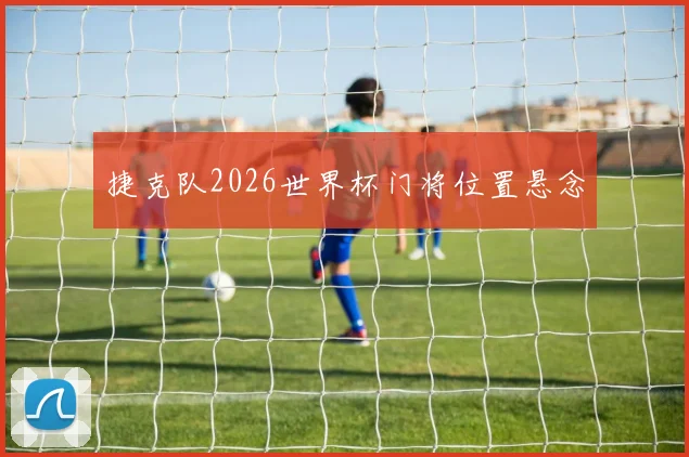 捷克队2026世界杯门将位置悬念
